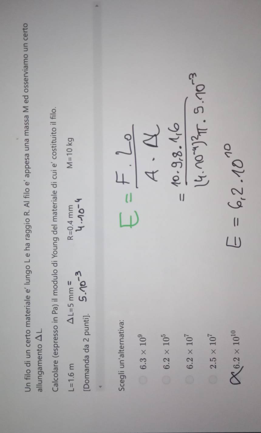Un filo di un certo materiale e’ lungo L e ha raggio R. Al filo e’ appesa una massa M ed osserviamo un certo
allungamento △ L. 
Calcolare (espresso in Pa) il modulo di Young del materiale di cui e' costituito il filo.
L=1.6m
△ L=5mm=
R=0.4mm
M=10kg
[Domanda da 2 punti].
Scegli un'alternativa:
6.3* 10^9
6.2* 10^5
6.2* 10^7
2.5* 10^7
6.2* 10^(10)