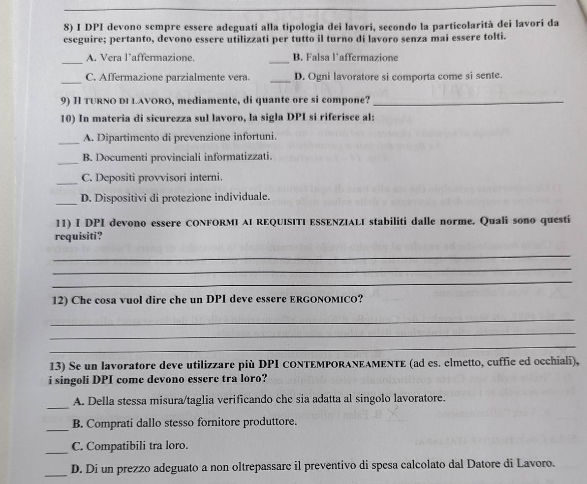 DPI devono sempre essere adeguati alla tipologia dei lavori, secondo la particolarità dei lavori da
eseguire; pertanto, devono essere utilizzati per tutto il turno di lavoro senza mai essere tolti.
_
_
A. Vera l’affermazione. B. Falsa l’affermazione
_C. Affermazione parzialmente vera. _D. Ogni lavoratore si comporta come si sente.
9) Il TURNO DI LAVORO, mediamente, di quante ore si compone?_
10) In materia di sicurezza sul lavoro, la sigla DPI si riferisce al:
_A. Dipartimento di prevenzione infortuni.
_B. Documenti provinciali informatizzati.
_C. Depositi provvisori interni.
_D. Dispositivi di protezione individuale.
11) I DPI devono essere CONFORMI AI REQUISITI ESSENZIALI stabiliti dalle norme. Quali sono questi
requisiti?
_
_
_
12) Che cosa vuol dire che un DPI deve essere ERGONOMICO?
_
_
_
13) Se un lavoratore deve utilizzare più DPI CONTEMPORAΝΕΑΜENTE (ad es. elmetto, cuffie ed occhiali),
i singoli DPI come devono essere tra loro?
_
A. Della stessa misura/taglia verificando che sia adatta al singolo lavoratore.
_
B. Comprati dallo stesso fornitore produttore.
_
C. Compatibili tra loro.
_D. Di un prezzo adeguato a non oltrepassare il preventivo di spesa calcolato dal Datore di Lavoro.