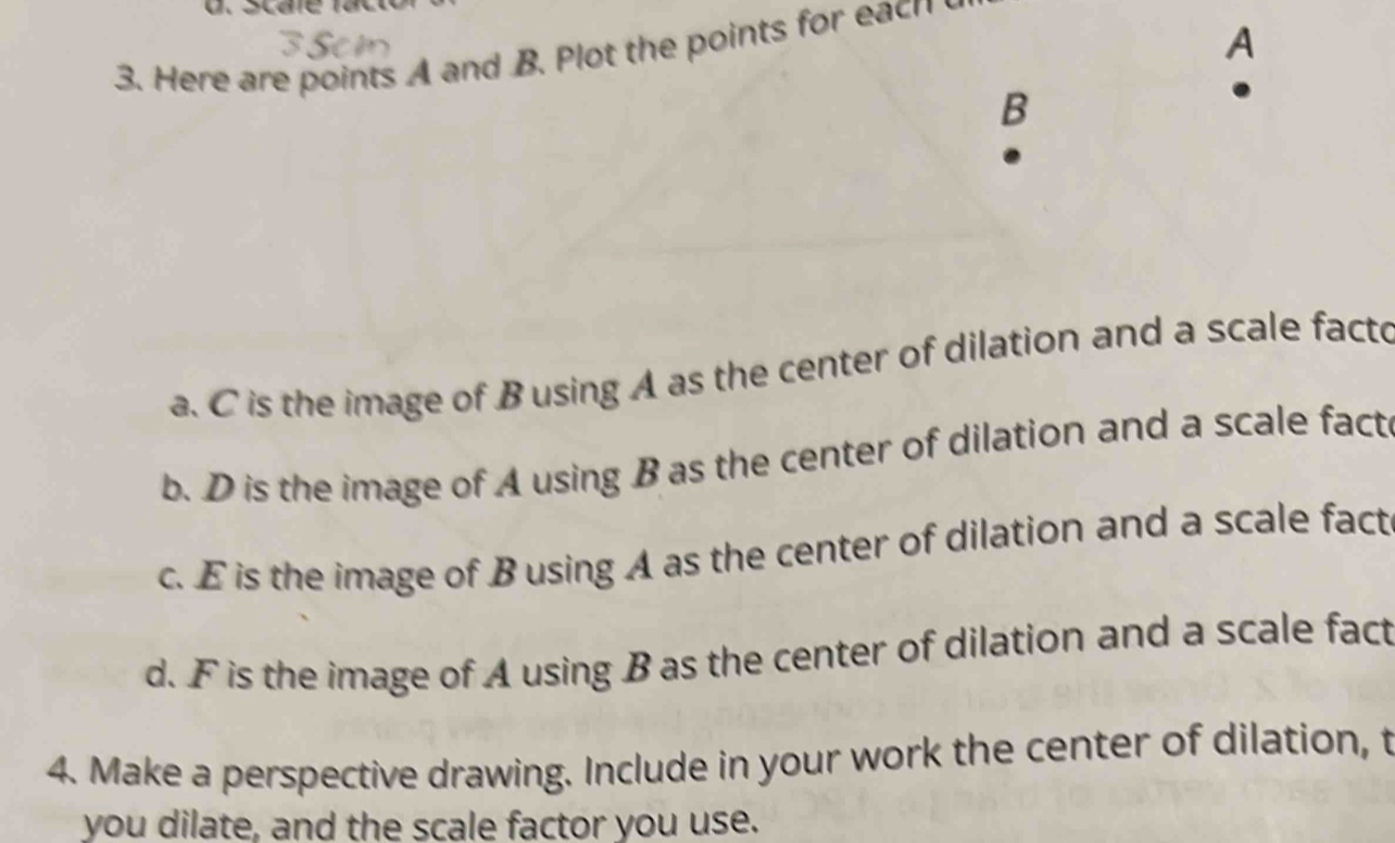 A
3. Here are points A and B. Plot the points for each 
B 
a. C is the image of Busing A as the center of dilation and a scale facto 
b. D is the image of A using B as the center of dilation and a scale fact 
c. E is the image of B using A as the center of dilation and a scale fact 
d. F is the image of A using B as the center of dilation and a scale fact 
4. Make a perspective drawing. Include in your work the center of dilation, t 
you dilate, and the scale factor you use.