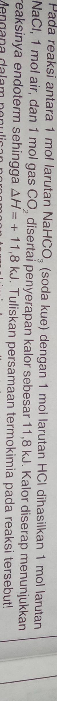 Pada reaksi antara 1 mol larutan Nal HCO_3 (soda kue) dengan 1 mol larutan HCI dihasilkan 1 mol larutan 
NaCl, 1 mol air, dan 1 mol gas CO_2 disertai penyerapan kalor sebesar 11,8 kJ. Kalor diserap menunjukkan 
reaksinya endoterm sehingga △ H=+11,8kJ. Tuliskan persamaan termokimia pada reaksi tersebut! 
Men gana dalam n o n u l