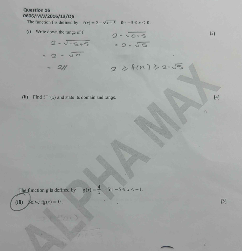 0606/M/J/2016/13/Q6 
The function f is defined by f(x)=2-sqrt(x+5) for -5≤slant x<0</tex>. 
(i) Write down the range of f. [2] 
(ii) Find f^(-1)(x) and state its domain and range. [4] 
The function g is defined by g(x)= 4/x  for -5≤slant x . 
(iii) Solve fg(x)=0. [3]