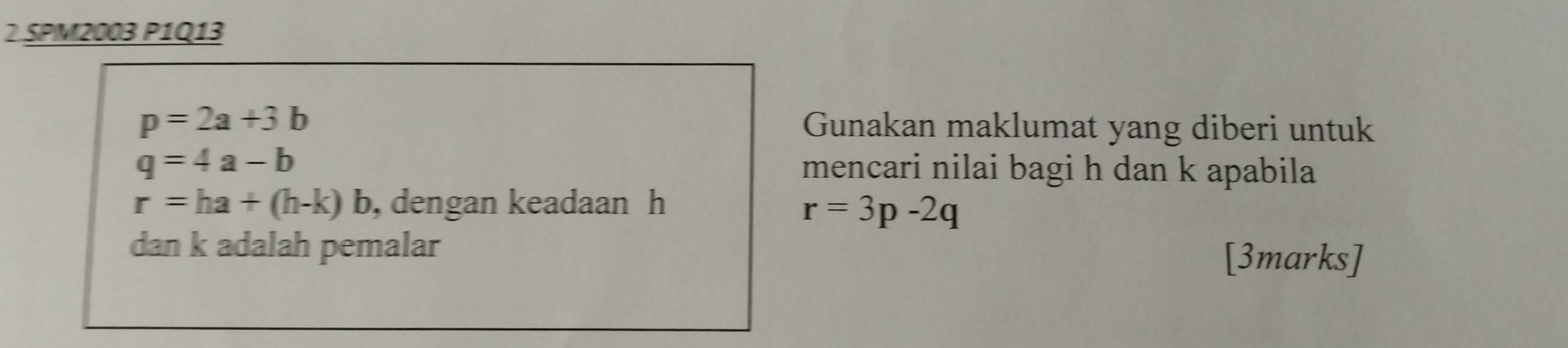 SPM2003 P1Q13
p=2a+3b Gunakan maklumat yang diberi untuk
q=4a-b mencari nilai bagi h dan k apabila
r=ha+(h-k)b , dengan keadaan h r=3p-2q
dan k adalah pemalar [3marks]