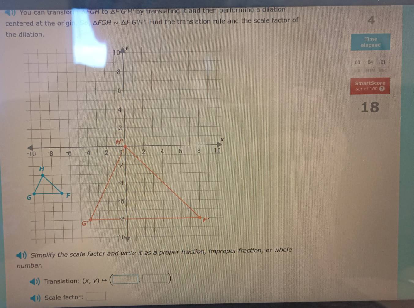 You can transfor GH to △ F'G'H' by translating it and then performing a dilation .
centered at the origi △ FGHsim △ F'G'H'. Find the translation rule and the scale factor of
4
the dilation.
Time
elapsed
00 04 GT
45
SmartScore
out of 100 _
18
number.
Translation: (x,y)to (□ ,□ )
Scale factor: □ □ 