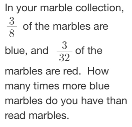 In your marble collection,
 3/8  of the marbles are 
blue, and  3/32  of the 
marbles are red. How 
many times more blue 
marbles do you have than 
read marbles.