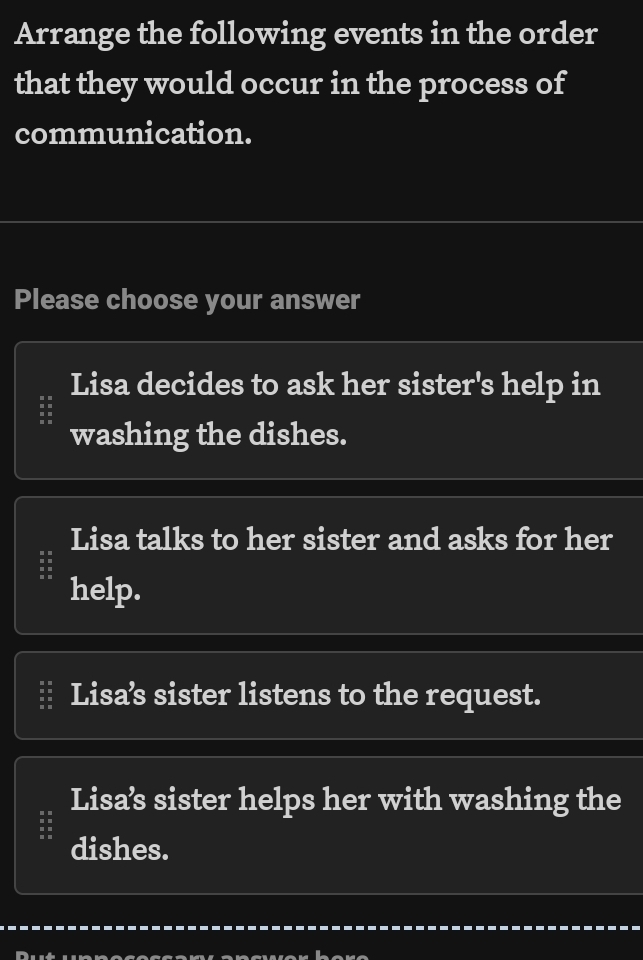 Arrange the following events in the order
that they would occur in the process of
communication.
Please choose your answer
Lisa decides to ask her sister's help in
washing the dishes.
Lisa talks to her sister and asks for her
help.
Lisa’s sister listens to the request.
Lisa’s sister helps her with washing the
dishes.