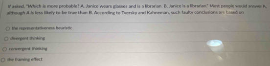 If asked, "Which is more probable? A. Janice wears glasses and is a librarian. B. Janice is a librarian." Most people would answer A,
although A is less likely to be true than B. According to Tversky and Kahneman, such faulty conclusions are based on
the representativeness heuristic
divergent thinking
convergent thinking
the framing effect