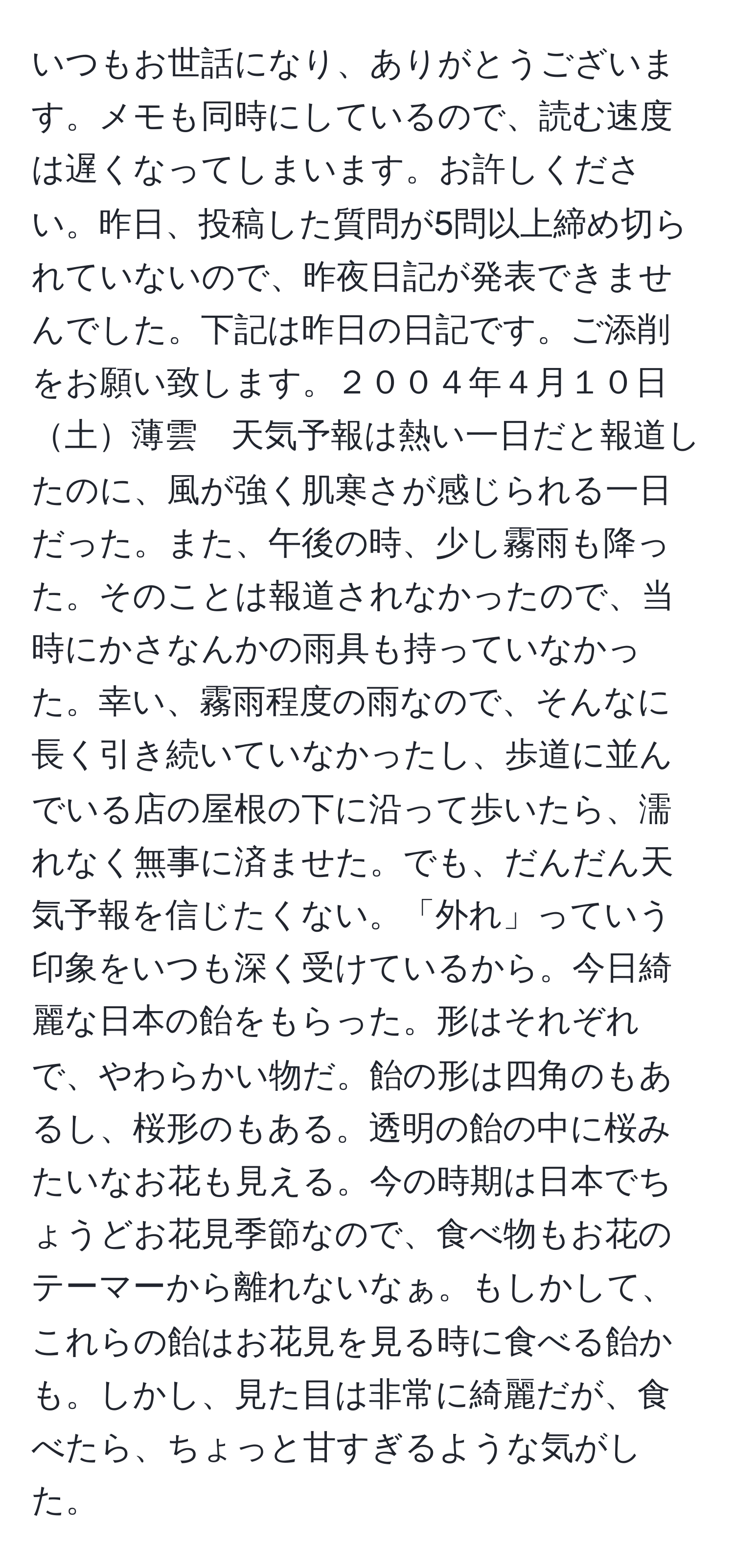 いつもお世話になり、ありがとうございます。メモも同時にしているので、読む速度は遅くなってしまいます。お許しください。昨日、投稿した質問が5問以上締め切られていないので、昨夜日記が発表できませんでした。下記は昨日の日記です。ご添削をお願い致します。２００４年４月１０日土薄雲　天気予報は熱い一日だと報道したのに、風が強く肌寒さが感じられる一日だった。また、午後の時、少し霧雨も降った。そのことは報道されなかったので、当時にかさなんかの雨具も持っていなかった。幸い、霧雨程度の雨なので、そんなに長く引き続いていなかったし、歩道に並んでいる店の屋根の下に沿って歩いたら、濡れなく無事に済ませた。でも、だんだん天気予報を信じたくない。「外れ」っていう印象をいつも深く受けているから。今日綺麗な日本の飴をもらった。形はそれぞれで、やわらかい物だ。飴の形は四角のもあるし、桜形のもある。透明の飴の中に桜みたいなお花も見える。今の時期は日本でちょうどお花見季節なので、食べ物もお花のテーマーから離れないなぁ。もしかして、これらの飴はお花見を見る時に食べる飴かも。しかし、見た目は非常に綺麗だが、食べたら、ちょっと甘すぎるような気がした。