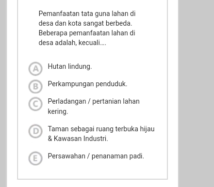 Pemanfaatan tata guna lahan di
desa dan kota sangat berbeda.
Beberapa pemanfaatan lahan di
desa adalah, kecuali....
A) Hutan lindung.
B Perkampungan penduduk.
C Perladangan / pertanian lahan
kering.
D Taman sebagai ruang terbuka hijau
& Kawasan Industri.
E Persawahan / penanaman padi.