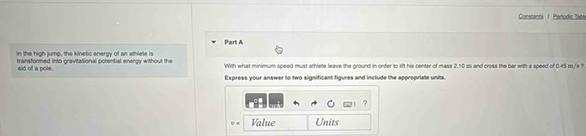 Constants I Periodic Tabl 
Part A 
In the high jump, the kinetic energy of an athlete is 
transformed into gravitational potential energy without the With what minimum speed must athlete leave the ground in order to lift his center of mass 2.10 m and cross the bar with a speed of 0.45 m/s ? 
aid of a pole. 
Express your answer to two significant figures and include the appropriate units. 
?
U= Value Units