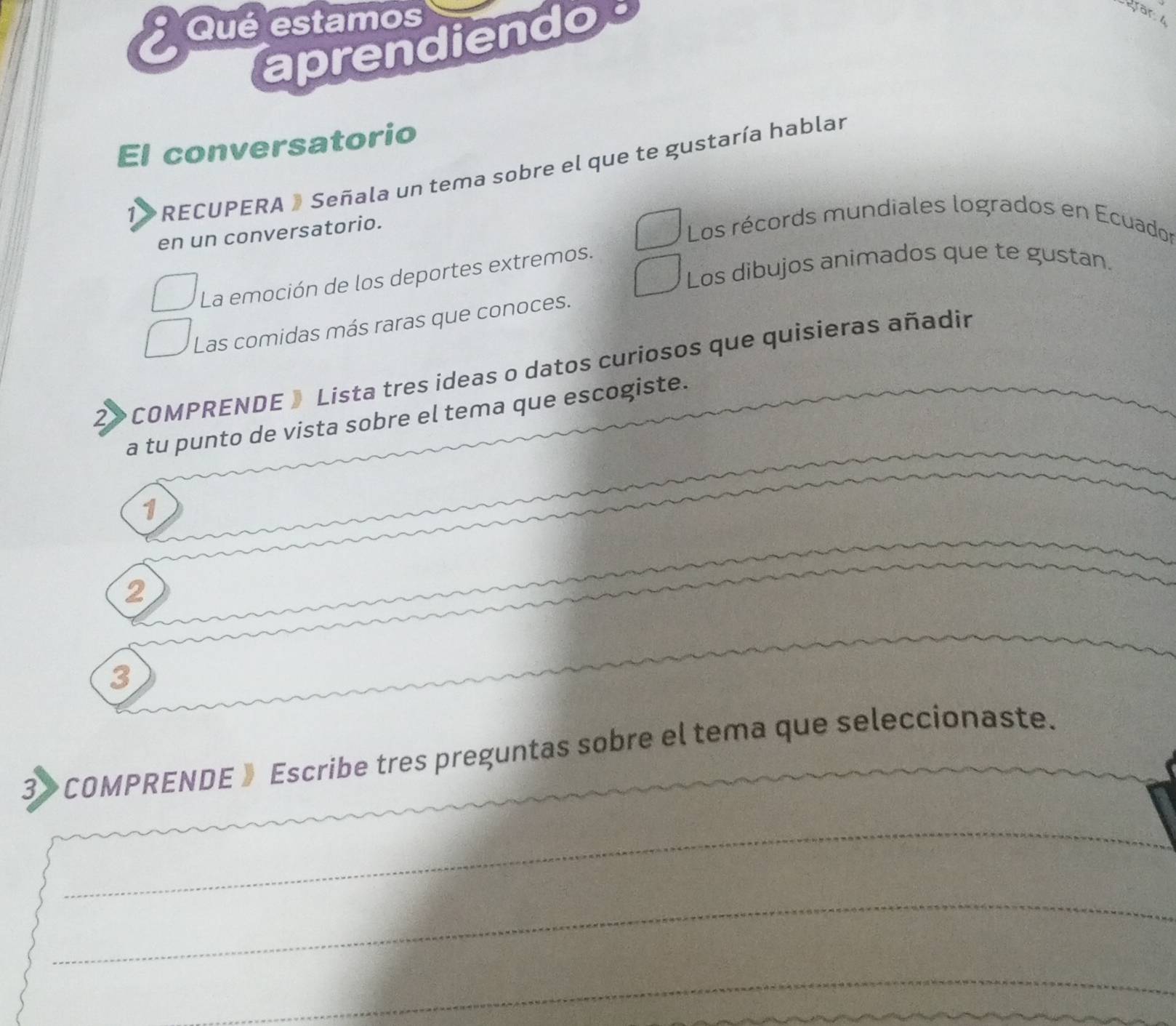 Qué estamos 
aprendiendos 
gran 
El conversatorio 
1 RECUPERA » Señala un tema sobre el que te gustaría hablar 
en un conversatorio. 
Los récords mundiales logrados en Ecuador 
Los dibujos animados que te gustan. 
La emoción de los deportes extremos. 
Las comidas más raras que conoces. 
2> COMPRENDE 》 Lista tres ideas o datos curiosos que quisieras añadir 
a tu punto de vista sobre el tema que escogiste. 
1 
2 
3 
3》 COMPRENDE 》 Escribe tres preguntas sobre el tema que seleccionaste. 
_ 
_ 
_