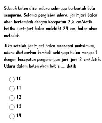 Sebuah balon diisi udara sehingga berbentuk bola
sempurna. Selama pengisian udara, jari-jari balon
akan bertambah dengan kecepatan 2,5 cm /detik.
ketika jari-jari balon melebihi 24 cm, balon akan
meledak.
Jika setelah jari-jari balon mencapai maksimum,
udara dkeluarkan kembali sehingga balon mengecil
dengan kecepatan pengurangan jari-jari 2 cm /detik.
Udara dalam balon akan habis .... detik
10
11
12
13
14