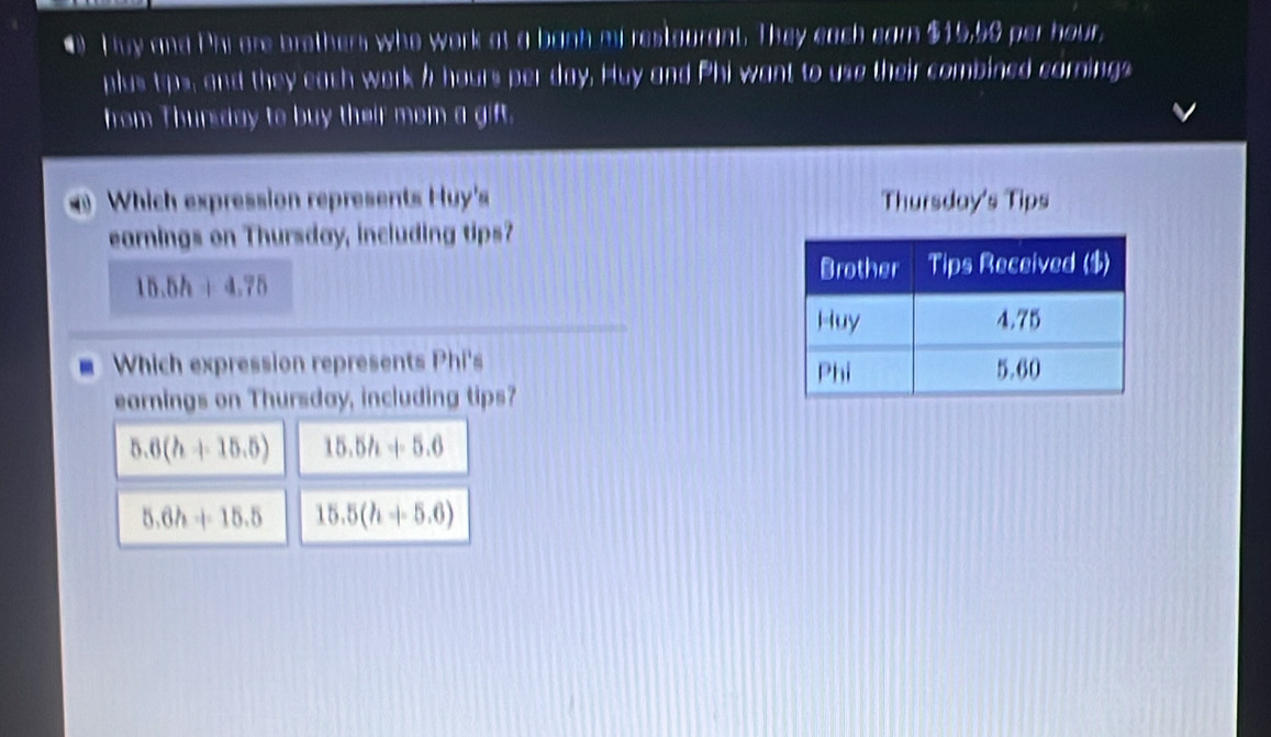 Huy and Phi are brothers who work at a banh mi restourant. They each earn $15,56 per hour,
plus tps, and they each work / hours per day. Huy and Phi want to use their combined carnings
from Thursday to buy their mom a gift.
Which expression represents Huy's Thursday's Tips
earnings on Thursday, including tips?
15.5h+4.75
Which expression represents Phi's 
earnings on Thursday, including tips?
5.6(h+15.5) 15.5h+5.6
5.6h+15.5 15.5(h+5.6)