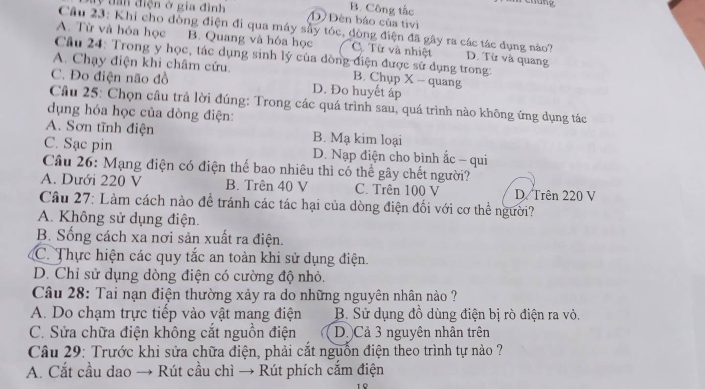 B. Công tắc
chung
ay tần điện ở gia đình Đ Đèn báo của tivi
Câu 23: Khi cho dòng điện đi qua máy sây tóc, đòng điện đã gây ra các tác dụng nào?
A. Từ và hóa học B. Quang và hóa học C. Từ và nhiệt D. Từ và quang
Câu 24: Trong y học, tác dụng sinh lý của dòng điện được sử dụng trong:
A. Chạy điện khi châm cứu. B. Chụp X - quang
C. Đo điện não đồ D. Đo huyết áp
Câu 25: Chọn câu trả lời đúng: Trong các quá trình sau, quá trình nào không ứng dụng tác
dụng hóa học của dòng điện:
A. Sơn tĩnh điện B. Mạ kim loại
C. Sạc pin D. Nạp điện cho bình ắc - qui
Câu 26: Mạng điện có điện thế bao nhiêu thì có thể gây chết người?
A. Dưới 220 V B. Trên 40 V C. Trên 100 V D. Trên 220 V
Câu 27: Làm cách nào để tránh các tác hại của dòng điện đối với cơ thể người?
A. Không sử dụng điện.
B. Sống cách xa nơi sản xuất ra điện.
C. Thực hiện các quy tắc an toàn khi sử dụng điện.
D. Chỉ sử dụng dòng điện có cường độ nhỏ.
Câu 28: Tai nạn điện thường xảy ra do những nguyên nhân nào ?
A. Do chạm trực tiếp vào vật mang điện B. Sử dụng đồ dùng điện bị rò điện ra vỏ.
C. Sửa chữa điện không cắt nguồn điện D.)Cả 3 nguyên nhân trên
Câu 29: Trước khi sửa chữa điện, phải cắt nguồn điện theo trình tự nào ?
A. Cắt cầu dao → Rút cầu chì → Rút phích cắm điện
1 0