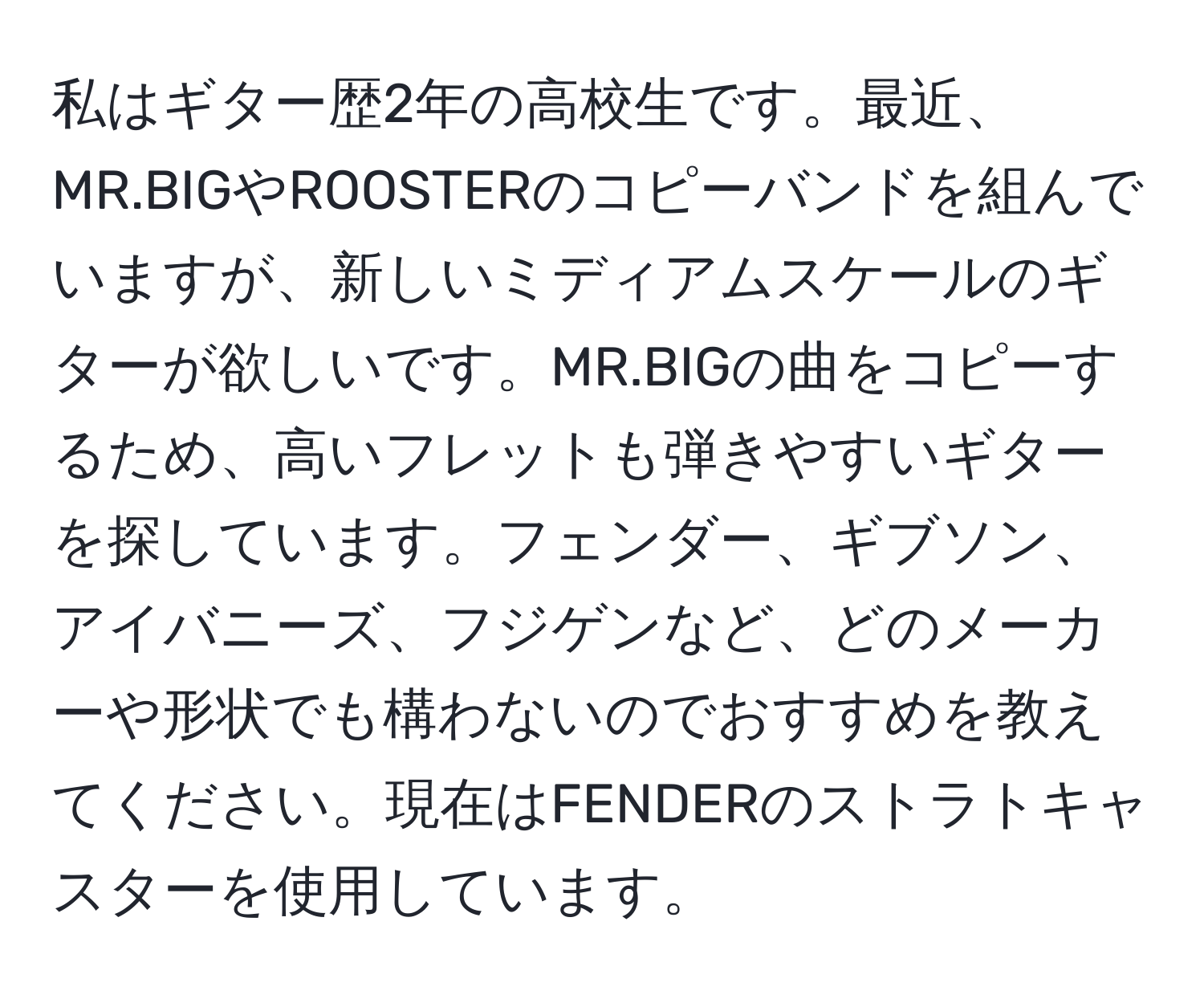 私はギター歴2年の高校生です。最近、MR.BIGやROOSTERのコピーバンドを組んでいますが、新しいミディアムスケールのギターが欲しいです。MR.BIGの曲をコピーするため、高いフレットも弾きやすいギターを探しています。フェンダー、ギブソン、アイバニーズ、フジゲンなど、どのメーカーや形状でも構わないのでおすすめを教えてください。現在はFENDERのストラトキャスターを使用しています。