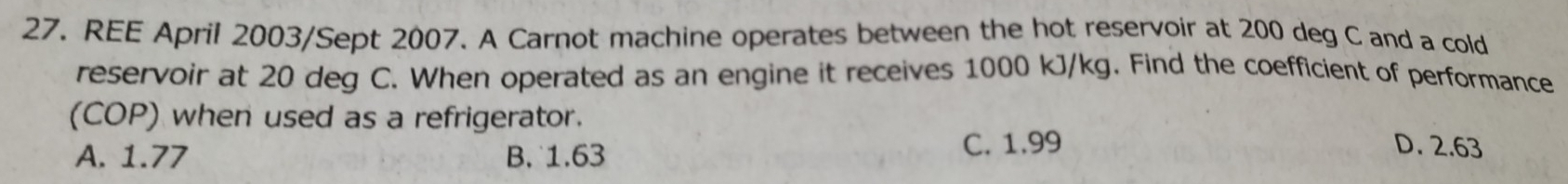 REE April 2003/Sept 2007. A Carnot machine operates between the hot reservoir at 200 deg C and a cold
reservoir at 20 deg C. When operated as an engine it receives 1000 kJ/kg. Find the coefficient of performance
(COP) when used as a refrigerator. D. 2.63
A. 1.77 B. 1.63 C. 1.99