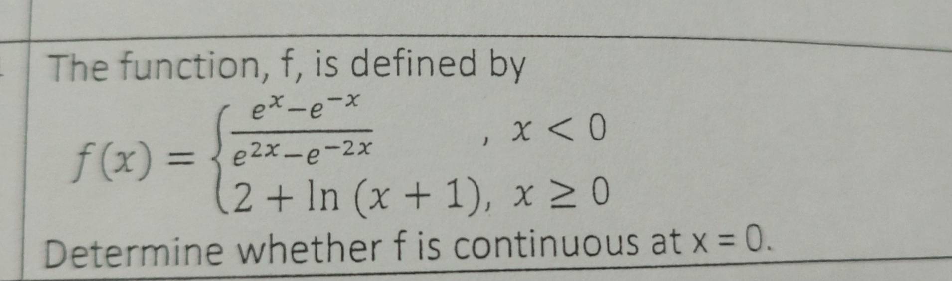 The function, f, is defined by
f(x)=beginarrayl  (e^x-e^(-x))/e^(2x)-e^(-2x) ,x<0 2+ln (x+1),x≥ 0endarray.
Determine whether f is continuous at x=0.