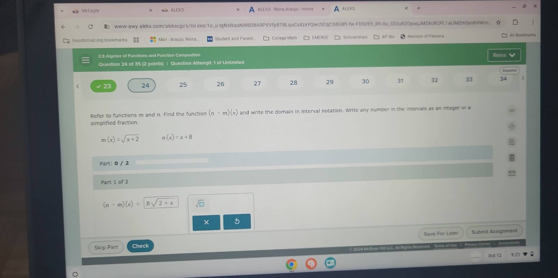 MyEagle ALEKS ALEKS - Reina Araujo - Home ALEKS 
www-awy.aleks.com/alekscgi/x/Isl.exe/1o_u-IgNsIkasNW8D8A9PVVfp8T8LquCs4zxYQwc5CqC3dGBfI-fw-FDSVEh_Rh-0u_S32u82OpaqJMZ4cRCPL1alJMZm3yo6VWrni... 
houstonisd.org bookmarks beginarrayr □ □  □ □ endarray Mail - Araujo, Reina. Student and Parent.... College Math EMERGE Scholarships AP Bio Revision of Persona.. 
All Bookmarks 
2.8 Algebre of Functions and Function Composition Reina 
Question 24 of 35 (2 points) | Question Attempt: 1 of Unlimited 
Español 
< 23 24 25 26 27 28 29 30 31 32 33 34 
Refer to functions m and n. Find the function (n· m)(x) and write the domain in interval notation. Write any number in the intervals as an integer or a 
simplified fraction.
m(x)=sqrt(x+2) n(x)=x+8
Part: 0 / 2 
Part 1 of 2
(n· m)(x)= 8sqrt(2)+x sqrt(□ ) 
× 5 
Save For Later Submit Assignment 
Skip Part Check 
© 2024 McGra All Rights Reserve 
Oct 12 9:21