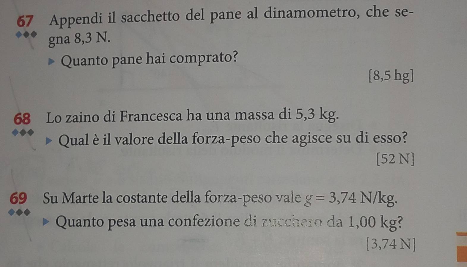 Appendi il sacchetto del pane al dinamometro, che se- 
gna 8,3 N. 
Quanto pane hai comprato?
[8,5 hg ] 
68 Lo zaino di Francesca ha una massa di 5,3 kg. 
Qual è il valore della forza-peso che agisce su di esso? 
[52 N] 
69 Su Marte la costante della forza-peso vale g=3,74 A (/kg. 
Quanto pesa una confezione di zucchero da 1,00 kg? 
[ 3,74 N ]