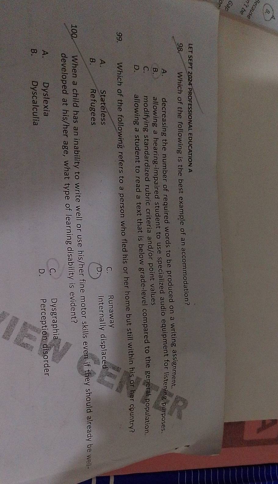 Because
n't be
Gap
or
LET SEPT 2024 PROFESSIONAL EDUCATION A
98. Which of the following is the best example of an accommodation?
A. decreasing the number of required words to be produced on a writing assignment.
B. allowing a hearing-impaired student to use specialized audio equipment for listening purposes.
C. modifying standardized rubric criteria and/or point values
D. allowing a student to read a text that is below grade-level compared to the general population.
99. Which of the following refers to a person who fled his or her home but still within his or her country?
C.
A. Stateless Runaway
Internally displaced
B. Refugees
100 When a child has an inability to write well or use his/her fine motor skills even if they should already be well-
developed at his/her age, what type of learning disability is evident?
C.
A. Dyslexia Dysgraphia
D.
B. Dyscalculia Perception disorder