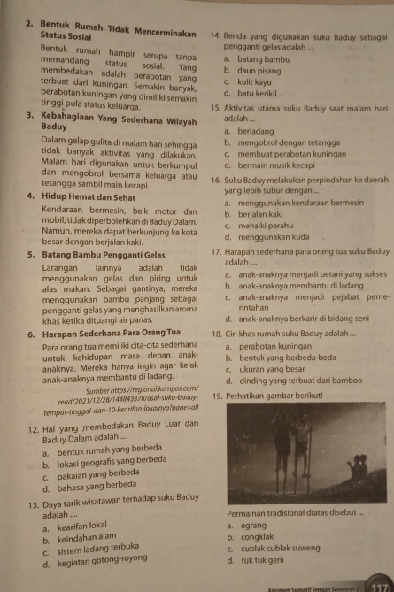 Bentuk Rumah Tidak Mencerminakan 14. Benda yang digunakan suku Baduy sebagai
Status Sosial
pengganti gelas adalah ....
memandang a. batang bambu
Bentuk rumah hampir serupa tanpa status sosial. Yang b. daun pisang
membedakan adalah perabotan yang c. kulit kayu
terbuat dari kuningan. Semakin banyak,
perabotan kuningan yang dimiliki semakin d. batu kerikil
tinggi pula status keluarga. 15. Aktivitas utama suku Baduy saat malam hari
3. Kebahagiaan Yang Sederhana Wilayah adalah ...
Baduy a. berladang
Dalam gelap gulita di malam hari sehingga b. mengobrol dengan tetangga
tidak banyak aktivitas yang dilakukan. c. membuat perabotan kuningan
Malam hari digunakan untuk berkumpul d. bermain musik kecapi
dan mengobrol bersama keluarga atau
tetangga sambil main kecapi. 16. Suku Baduy melakukan perpindahan ke daerah
4. Hidup Hemat dan Sehat yang lebih subur dengan ...
Kendaraan bermesin, baik motor dan b. berjalan kaki a. menggunakan kendaraan bermesin
mobil, tidak diperbolehkan di Baduy Dalam.
Namun, mereka dapat berkunjung ke kota c. menaiki perahu
besar dengan berjalan kaki. d. menggunakan kuda
5. Batang Bambu Pengganti Gelas 17. Harapan sederhana para orang tua suku Baduy
Larangan lainnya adalah tidak adalah
menggunakan gelas dan piring untuk a. anak-anaknya menjadi petani yang sukses
alas makan. Sebagai gantinya, mereka b, anak-anaknya membantu di ladang
menggunakan bambu panjang sebagai c. anak-anaknya menjadi pejabat peme-
pengganti gelas yang menghasilkan aroma rintahan
khas ketika dituangi air panas. d. anak-anaknya berkarir di bidang seni
6. Harapan Sederhana Para Orang Tua 18. Ciri khas rumah suku Baduy adalah ...
Para orang tua memiliki cita-cita sederhana a. perabotan kuningan
untuk kehidupan masa depan anak- b. bentuk yang berbeda-beda
anaknya. Mereka hanya ingin agar kelak c. ukuran yang besar
anak-anaknya membantu di ladang. d. dinding yang terbuat dari bamboo
Sumber https://regional.kompas.com/
read/2021/12/28/144843378/asal-suku-baduy 19, Perhatikan qambar berikut!
tempat-tinggal-dan-10-kearifan-lokalnya?page=all
12. Hal yang membedakan Baduy Luar dan
Baduy Dalam adalah ....
a. bentuk rumah yang berbeda
b. lokasi geografs yang berbeda
d. bahasa yang berbeda c. pakaian yang berbeda
13. Daya tarik wisatawan terhadap suku Baduy
adalah .... Permainan tradisional diatas disebut ...
a. kearifan lokal
a, egrang
c. sistem ladang terbuka b. keindahan alam b. congklak
c. cublak cublak suweng
d. kegiatan gotong-royong
d. tuk tuk geni
Asesmen Sumatif Tengah Semester