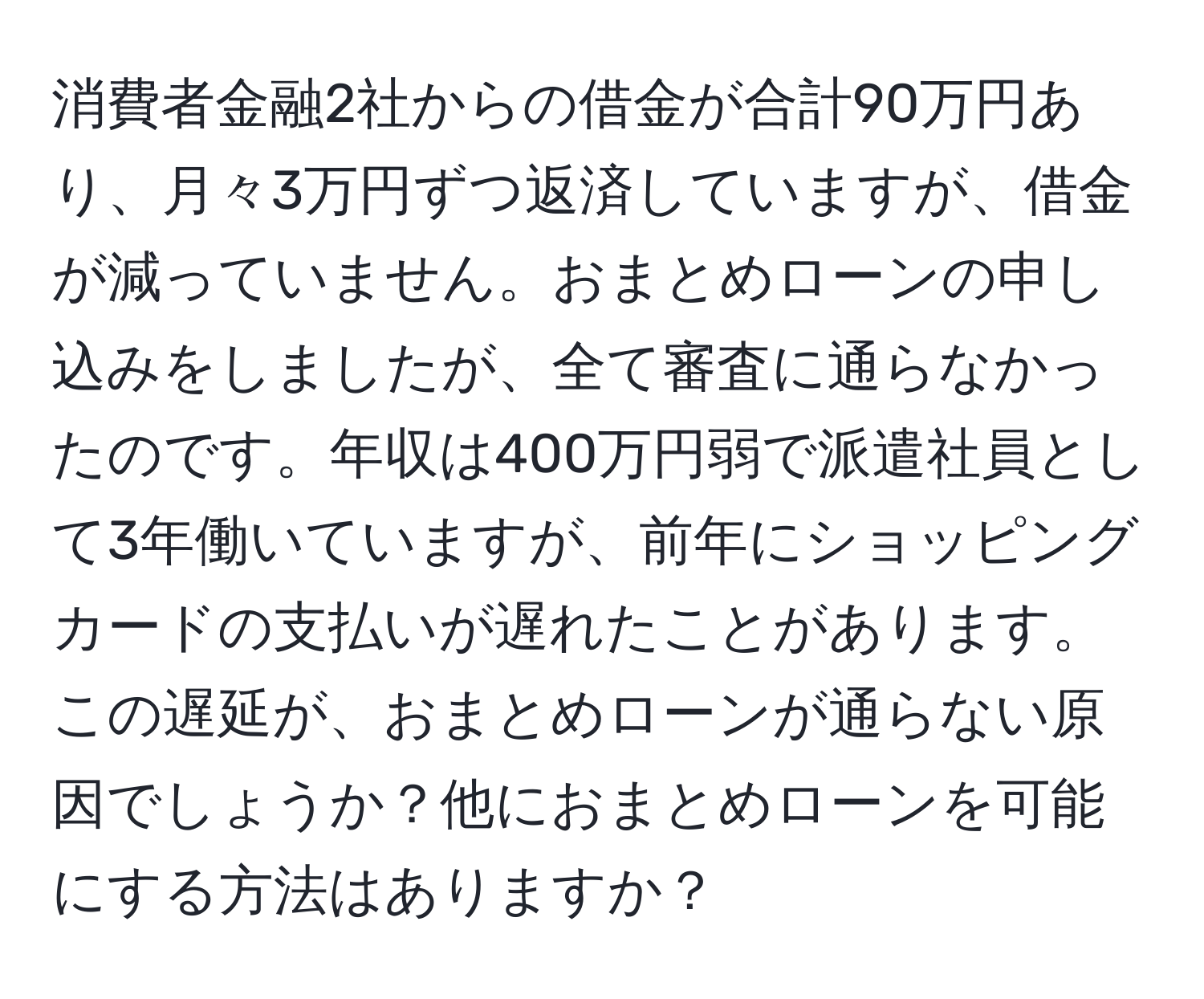 消費者金融2社からの借金が合計90万円あり、月々3万円ずつ返済していますが、借金が減っていません。おまとめローンの申し込みをしましたが、全て審査に通らなかったのです。年収は400万円弱で派遣社員として3年働いていますが、前年にショッピングカードの支払いが遅れたことがあります。この遅延が、おまとめローンが通らない原因でしょうか？他におまとめローンを可能にする方法はありますか？