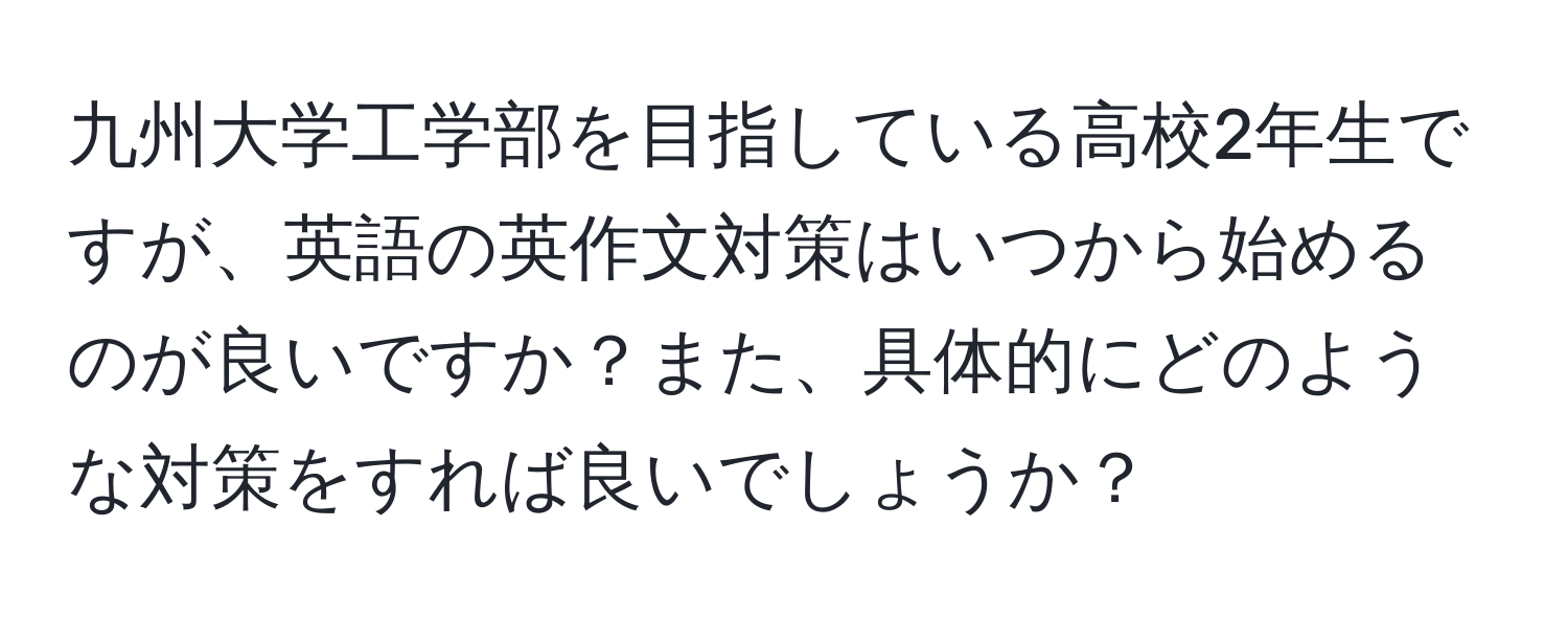 九州大学工学部を目指している高校2年生ですが、英語の英作文対策はいつから始めるのが良いですか？また、具体的にどのような対策をすれば良いでしょうか？