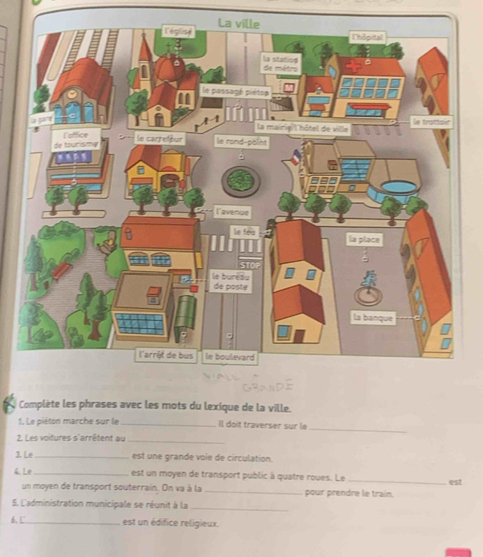 Complète les phrases avec les mots du lexique de la ville. 
1. Le piéton marche sur le_ Il doit traverser sur le 
_ 
2. Les voitures s'arrêtent au_ 
3. Le_ est une grande voie de circulation. 
4. Le _est un moyen de transport public à quatre roues. Le _est 
un moyen de transport souterrain. On va à la _pour prendre le train. 
5. L'administration municipale se réunit à la_ 
6.L_ est un édifice religieux.