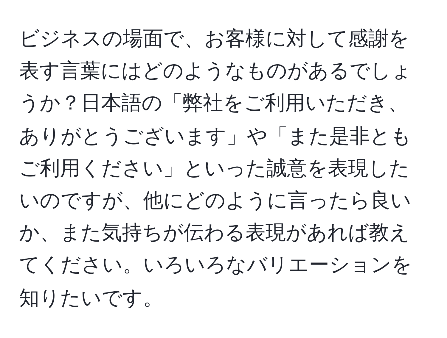 ビジネスの場面で、お客様に対して感謝を表す言葉にはどのようなものがあるでしょうか？日本語の「弊社をご利用いただき、ありがとうございます」や「また是非ともご利用ください」といった誠意を表現したいのですが、他にどのように言ったら良いか、また気持ちが伝わる表現があれば教えてください。いろいろなバリエーションを知りたいです。