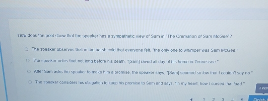 How does the poet show that the speaker has a sympathetic view of Sam in 'The Cremation of Sam McGee"?
The speaker observes that in the harsh cold that everyone felt, "the only one to whimper was Sam McGee "
The speaker notes that not long before his death, "[Sam] raved all day of his home in Tennessee."
After Sam asks the speaker to make him a promise, the speaker says, "[Sam] seemed so low that I couldn't say no."
The speaker considers his obligation to keep his promise to Sam and says, "in my heart, how I cursed that load "
Finis
1 2 4 Finish