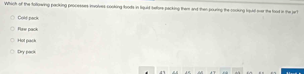 Which of the following packing processes involves cooking foods in liquid before packing them and then pouring the cooking liquid over the food in the jar?
Cold pack
Raw pack
Hot pack
Dry pack
43 44 45 47