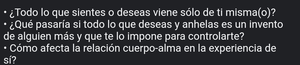 ¿Todo lo que sientes o deseas viene sólo de ti misma(o)? 
¿Qué pasaría si todo lo que deseas y anhelas es un invento 
de alguien más y que te lo impone para controlarte? 
• Cómo afecta la relación cuerpo-alma en la experiencia de 
sí?