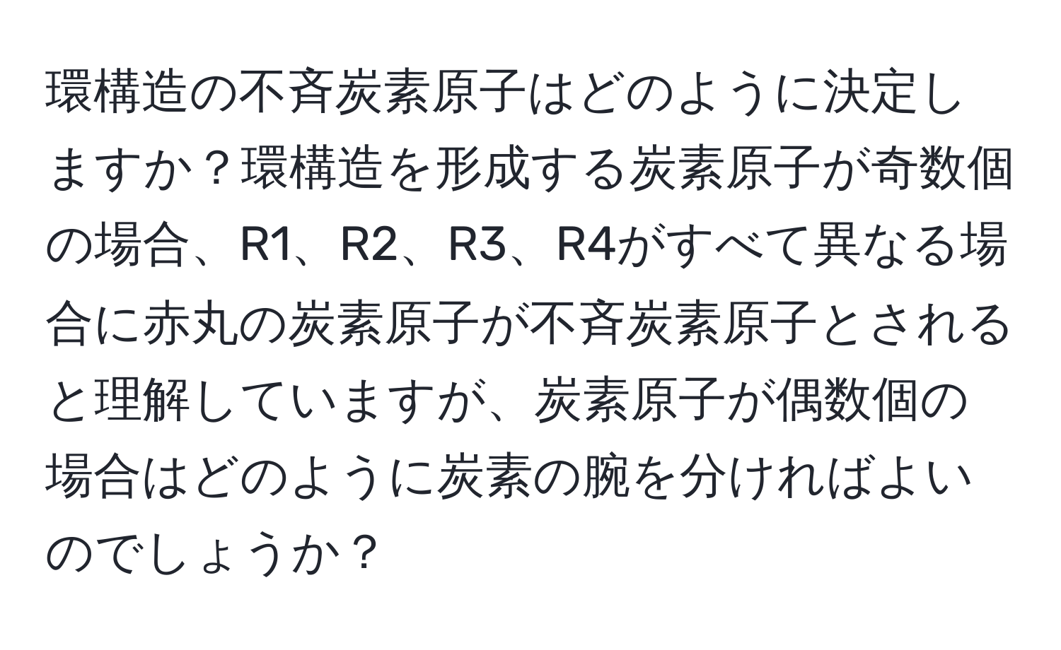 環構造の不斉炭素原子はどのように決定しますか？環構造を形成する炭素原子が奇数個の場合、R1、R2、R3、R4がすべて異なる場合に赤丸の炭素原子が不斉炭素原子とされると理解していますが、炭素原子が偶数個の場合はどのように炭素の腕を分ければよいのでしょうか？