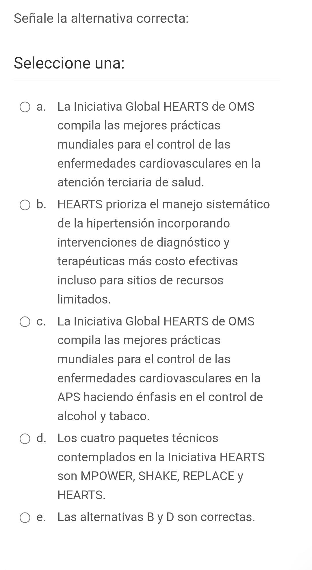 Señale la alternativa correcta:
Seleccione una:
a. La Iniciativa Global HEARTS de OMS
compila las mejores prácticas
mundiales para el control de las
enfermedades cardiovasculares en la
atención terciaria de salud.
b. HEARTS prioriza el manejo sistemático
de la hipertensión incorporando
intervenciones de diagnóstico y
terapéuticas más costo efectivas
incluso para sitios de recursos
limitados.
c. La Iniciativa Global HEARTS de OMS
compila las mejores prácticas
mundiales para el control de las
enfermedades cardiovasculares en la
APS haciendo énfasis en el control de
alcohol y tabaco.
d. Los cuatro paquetes técnicos
contemplados en la Iniciativa HEARTS
son MPOWER, SHAKE, REPLACE y
HEARTS.
e. Las alternativas B y D son correctas.