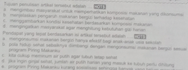 Tujuan penulisan artikel tersebut adalah . HOTS
a. mengimbau masyarakat untuk memperhatikan komposisi makanan yang dikonsumsi
bmenjelaskan pengaruh makanan bergizi terhadap kesehatan
c. menggambarkan kondisi kesehatan berdasarkan komposisi makanan
d. mengingatkan masyarakat agar menghitung kebutuhan gizi harian
Pendapat yang tepat berdasarkan isi artikel tersebut adalah ... (0
a. mengorisumsi makarian bergizi hanya efektif bagi anak-anak usia sekolah
b. pola hjdup sehat sebaiknya diimbangi dengan mengonsumsi makanan bergizi sesuai
program Piring Makanku
c. kita cukup meminum air putih agar tubuh tetap sehat
d. jika ingin ginjal sehat, jumlah air putih harian yang masuk ke tubun perlu dihitung
e. program Piring Makanku kurang soslalisasi sehingga banvak v a n g