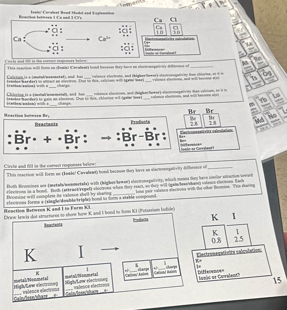 ceents
Ne
Ionic/ Covalent Bond Model and Explanation
Reaction between 1 Ca and 2 Cl's
Ca Cl
Ca Cl
1.0 3.0
Ca : Ca^(2+) Electronegativity calculation:
Cas
Cl=
Xe
Difference=
ie
Ionic or Covalent?
aw a Rn
Circle and fill in the correct responses below:
This reaction will form an (Ionie/ Covalent) bond because they have an electronegativity difference of_
At m
eo
20958
118
Calcium is a (metal/nonmetal), and has valence electrons, and (higher/lower) electronegativity than chlorine, so it is 0  9/7 
(easier/harder) to attract an electron. Due to this, calcium will (gain/ lose) _valence electrons, and will become a(n)
(cation/anion) with a _charge.
Chloring is a (metal/nonmetal), and has _valence electrons, and (higher/lower) electronegativity than calcium, so it is
(easier/harder) to gain an electron. Due to this, chlorine wil (galn/ lose) _valence electrons, and will become a(n)
71 Lu
70
Yb
(cation/anion) with a _charge. m 17497
173.06
103
Br Br L
993 102 No
Md Nctums
Br Br
41
2.8 28
259 10
egativity calculation: 25810
nce=
r Covalent?
Circle and fill in the correct responses below:
This reaction will form an (Ionic/ Covalent) bond because they have an electronegativity difference of_
Both Bromines are (metals/nonmetals) with (higher/lower) electronegativity, which means they have similar attraction toward
electrons in a bond. Both (attract/repel) electrons when they react, so they will (gain/lose/share) valence electrons. Each
Bromine will complete its valence shell by sharing_ lone pair valence electrons with the other Bromine. This sharing
electrons forms a (single/double/triple) bond to form a stable compound.
Reaction Between K and I to Form KI.
Draw lewis dot structures to show how K and I bond to form KI (Potassium lodide)
K ₹I
Reactants Products
K I
0.8 2.5
K
Electronegativity calculation:
1 K=
K
I charge _charge I=
K
+/-
metal/Nonmetal metal/Nonmetal
High/Low electroneg High/Low electroneg Cation/ Anion Cation/ Anion Difference=
15
valence electrons valence electrons Ionic or Covalent?
Gain/lose/share e Gain/lose/share e