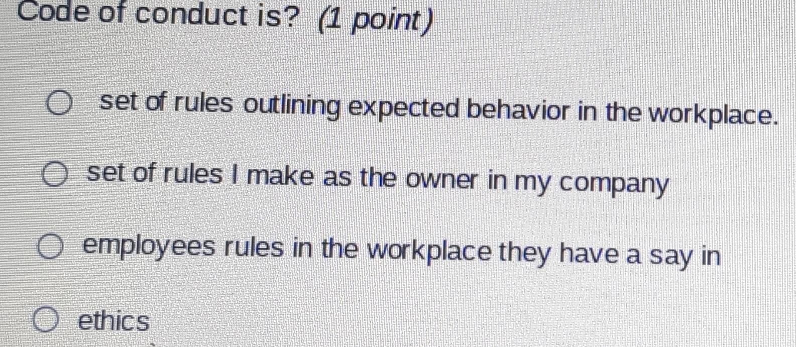 Code of conduct is? (1 point)
set of rules outlining expected behavior in the workplace.
set of rules I make as the owner in my company
employees rules in the workplace they have a say in
ethics