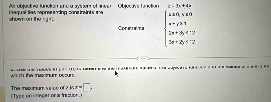 An objective function and a system of linear Objective function z=3x+4y
inequalities representing constraints are
shown on the right.
Constraints beginarrayl x≥ 0,y≥ 0 x+y≥ 1 2x+3y≤ 12 3x+2y≤ 12endarray.
c. Use the vaides in part (b) to determine de of the objective function and the vaides of x and y fo 
which the maximum occurs.
The maximum value of z is z=□. 
(Type an integer or a fraction.)