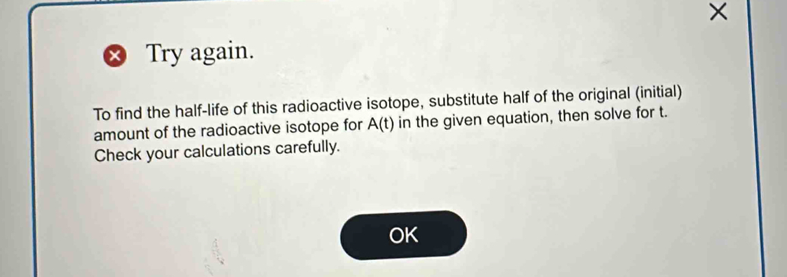 × 
Try again. 
To find the half-life of this radioactive isotope, substitute half of the original (initial) 
amount of the radioactive isotope for A(t) in the given equation, then solve for t. 
Check your calculations carefully. 
OK