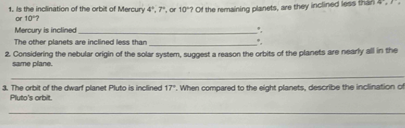 Is the inclination of the orbit of Mercury 4°, 7° , or 10° ? Of the remaining planets, are they inclined less than 4.1
or 10°
Mercury is inclined _°. 
The other planets are inclined less than _°, 
2. Considering the nebular origin of the solar system, suggest a reason the orbits of the planets are nearly all in the 
same plane. 
_ 
_ 
3. The orbit of the dwarf planet Pluto is inclined 17°. When compared to the eight planets, describe the inclination of 
Pluto's orbit. 
_