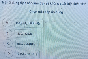 Trộn 2 dung dịch nào sau đây sẽ không xuất hiện kết tủa?
Chọn một đáp án đúng
A Na_2CO_3. Ba(OH)_2.
B NaCl, K_2SO_4.
C BaCl_2, AgNO_3.
D BaCl_2, Na_2SO_4