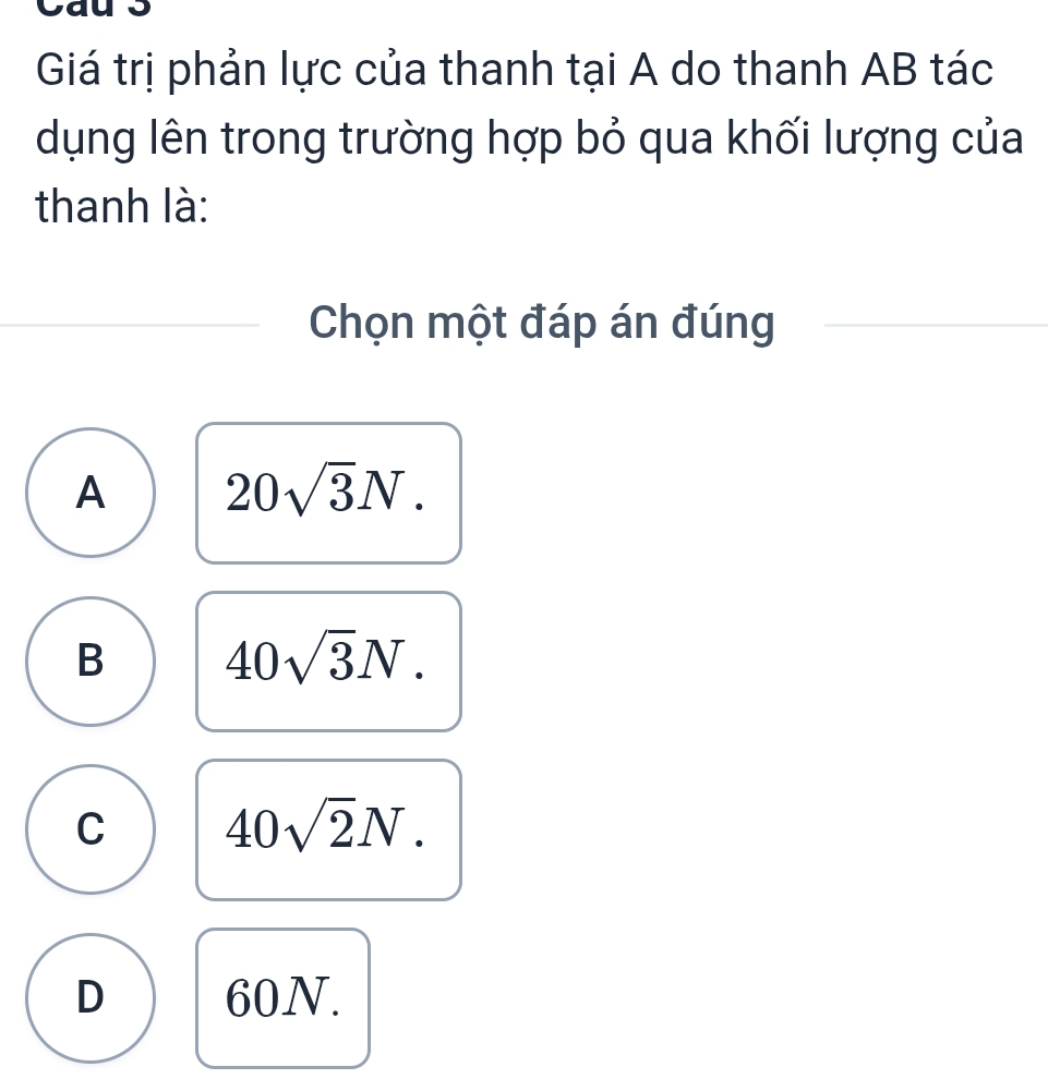 Cau 3
Giá trị phản lực của thanh tại A do thanh AB tác
dụng lên trong trường hợp bỏ qua khối lượng của
thanh là:
Chọn một đáp án đúng
A 20sqrt(3)N.
B 40sqrt(3)N.
C 40sqrt(2)N.
D 60N.