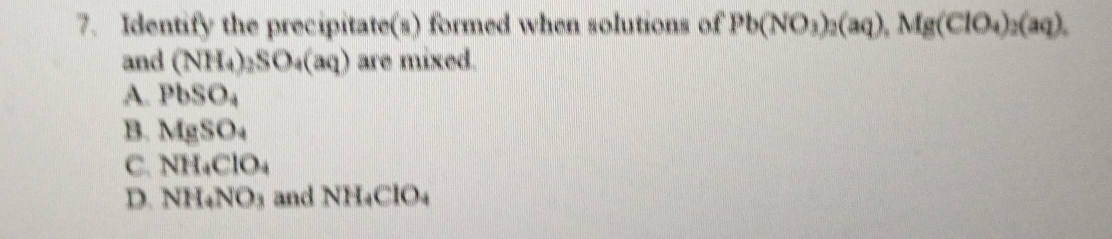 Identify the precipitate(s) formed when solutions of Pb(NO_3)_2(aq), Mg(ClO_4)_2(aq). 
and (NH_4)_2SO_4(aq) are mixed.
A. PbSO_4
B. MgSO_4
C. NH_4ClO_4
D. NH_4NO_3 and NH_4ClO_4