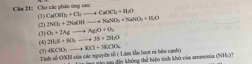 Cho các phản ứng sau: 
(1) Ca(OH)_2+Cl_2to CaOCl_2+H_2O
(2) 2NO_2+2NaOHto NaNO_3+NaNO_2+H_2O
(3) O_3+2Agto Ag_2O+O_2. 
(4) 2H_2S+SO_2to 3S+2H_2O
(5) 4KClO_3to KCl+3KClO_4. 
Tính số OXH của các nguyên tố ( Làm lần lượt ra bên cạnh) 
ứ ng no sau đây không thể hiện tinh khử của ammonia (NH_3)