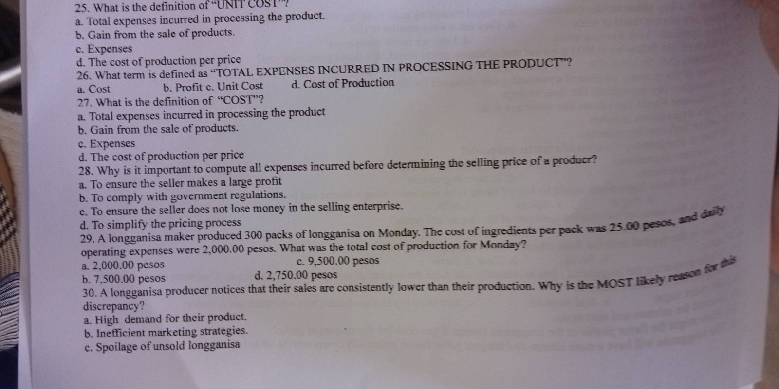 What is the definition of “UNIT COST”?
a. Total expenses incurred in processing the product.
b. Gain from the sale of products.
c. Expenses
d. The cost of production per price
26. What term is defined as “TOTAL EXPENSES INCURRED IN PROCESSING THE PRODUCT”?
a. Cost b. Profit c. Unit Cost d. Cost of Production
27. What is the definition of°C a ST ’?
a. Total expenses incurred in processing the product
b. Gain from the sale of products.
c. Expenses
d. The cost of production per price
28. Why is it important to compute all expenses incurred before determining the selling price of a producr?
a. To ensure the seller makes a large profit
b. To comply with government regulations.
c. To ensure the seller does not lose money in the selling enterprise.
d. To simplify the pricing process
29. A longganisa maker produced 300 packs of longganisa on Monday. The cost of ingredients per pack was 25.00 pesos, and daily
operating expenses were 2,000.00 pesos. What was the total cost of production for Monday?
a. 2,000.00 pesos c. 9,500.00 pesos
b. 7,500.00 pesos d. 2,750.00 pesos
30. A longganisa producer notices that their sales are consistently lower than their production. Why is the MOST likely reason for this
discrepancy?
a. High demand for their product.
b. Inefficient marketing strategies.
c. Spoilage of unsold longganisa