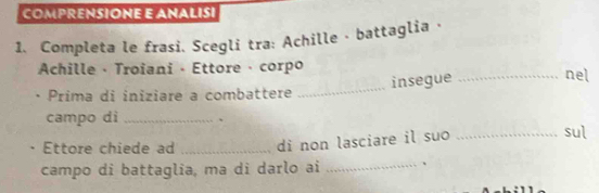 COMPRENSIONE E ANALISI 
1. Completa le frasi. Scegli tra: Achille - battaglia · 
Achille · Troiani - Ettore · corpo _nel 
insegue 
Prima di iniziare a combattere 
_ 
campo di _、 sul 
Ettore chiede ad _di non lasciare il suo_ 
campo di battaglia, ma di darlo ai _、