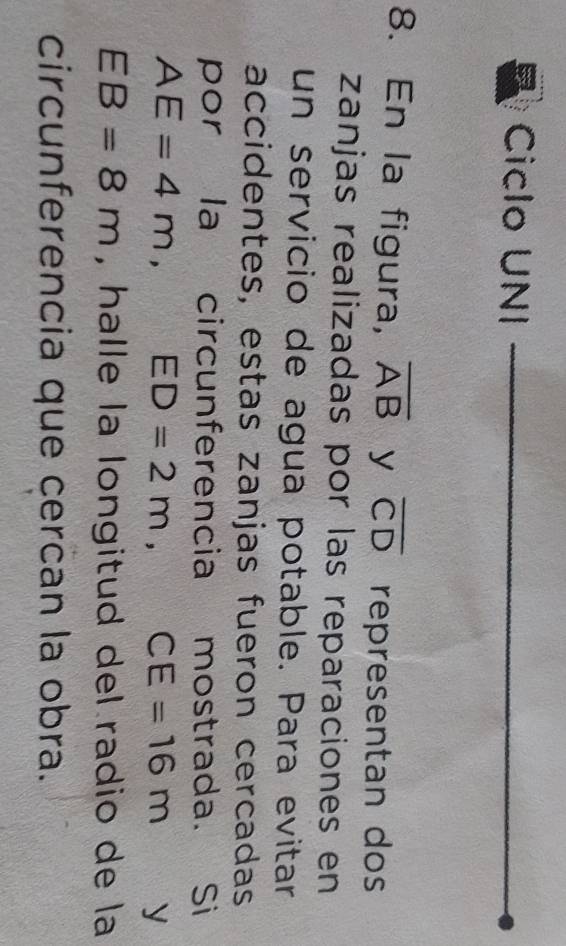 Ciclo UNI 
8. En la figura, overline AB y overline CD representan dos 
zanjas realizadas por las reparaciones en 
un servicio de agua potable. Para evitar 
accidentes, estas zanjas fueron cercadas 
por la circunferencia mostrada. Si
AE=4m, ED=2m, CE=16m y
EB=8m , halle la longitud del radio de la 
circunferencia que cercan la obra.
