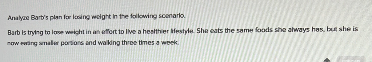 Analyze Barb's plan for losing weight in the following scenario. 
Barb is trying to lose weight in an effort to live a healthier lifestyle. She eats the same foods she always has, but she is 
now eating smaller portions and walking three times a week.