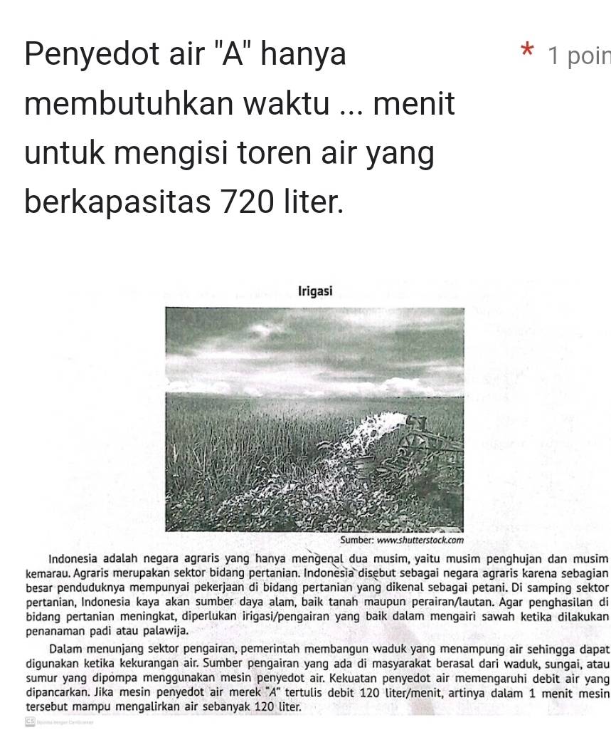 Penyedot air ''A'' hanya 1 poir 
membutuhkan waktu ... menit 
untuk mengisi toren air yang 
berkapasitas 720 liter. 
Irigasi 
Indonesia adalah negara agraris yang hanya mengenal dua musim, yaitu musim penghujan dan musim 
kemarau. Agraris merupakan sektor bidang pertanian. Indonesia disebut sebagai negara agraris karena sebagian 
besar penduduknya mempunyai pekerjaan di bidang pertanian yang dikenal sebagai petani. Di samping sektor 
pertanian, Indonesia kaya akan sumber daya alam, baik tanah maupun perairan/lautan. Agar penghasilan di 
bidang pertanian meningkat, diperlukan irigasi/pengairan yang baik dalam mengairi sawah ketika dilakukan 
penanaman padi atau palawija. 
Dalam menunjang sektor pengairan, pemerintah membangun waduk yang menampung air sehingga dapat 
digunakan ketika kekurangan air. Sumber pengairan yang ada di masyarakat berasal dari waduk, sungai, atau 
sumur yang dipompa menggunakan mesin penyedot air. Kekuatan penyedot air memengaruhi debit air yang 
dipancarkan. Jika mesin penyedot air merek ''A'' tertulis debit 120 liter /menit, artinya dalam 1 menit mesin 
tersebut mampu mengalirkan air sebanyak 120 liter.