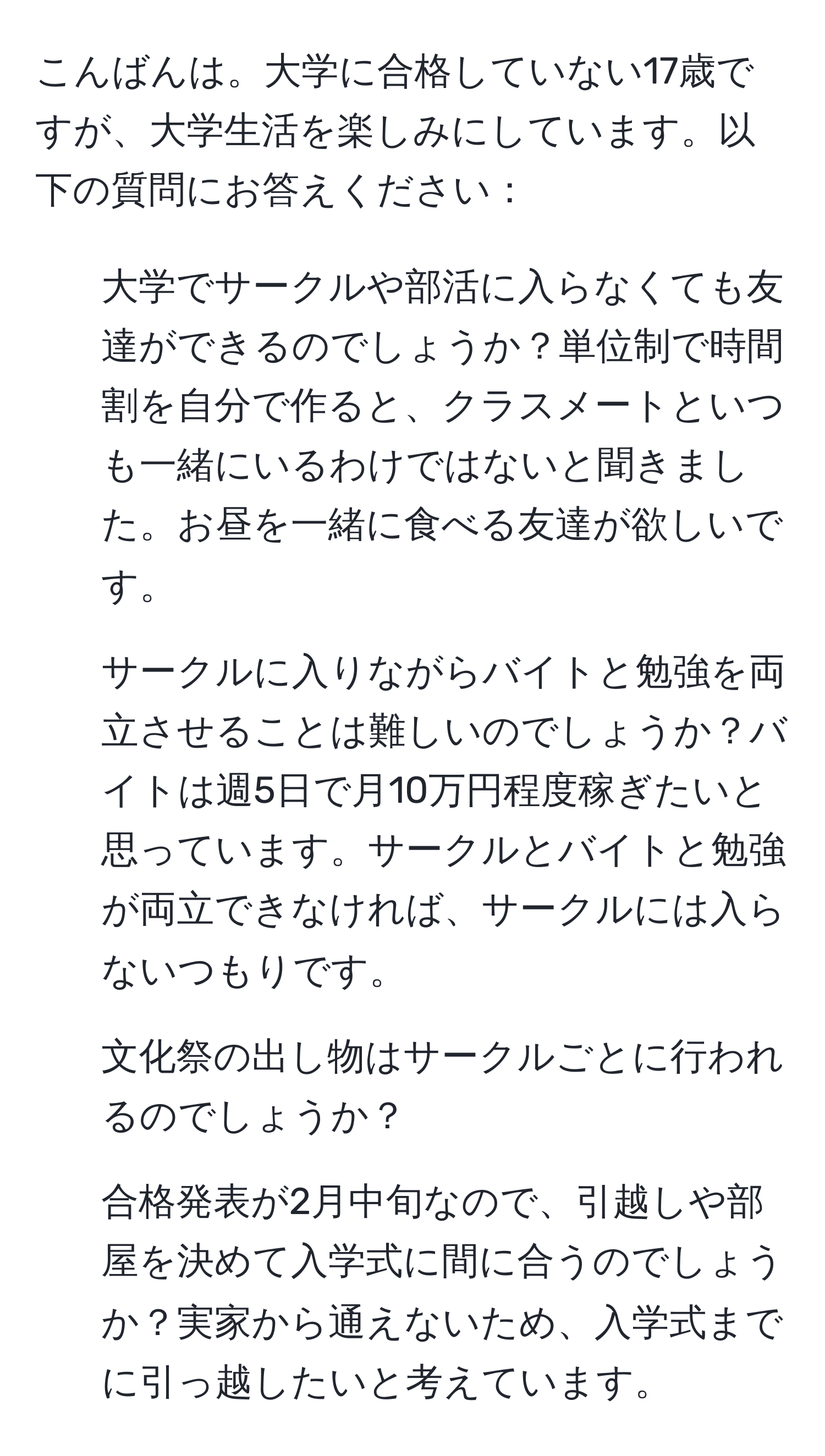 こんばんは。大学に合格していない17歳ですが、大学生活を楽しみにしています。以下の質問にお答えください：  
1. 大学でサークルや部活に入らなくても友達ができるのでしょうか？単位制で時間割を自分で作ると、クラスメートといつも一緒にいるわけではないと聞きました。お昼を一緒に食べる友達が欲しいです。  
2. サークルに入りながらバイトと勉強を両立させることは難しいのでしょうか？バイトは週5日で月10万円程度稼ぎたいと思っています。サークルとバイトと勉強が両立できなければ、サークルには入らないつもりです。  
3. 文化祭の出し物はサークルごとに行われるのでしょうか？  
4. 合格発表が2月中旬なので、引越しや部屋を決めて入学式に間に合うのでしょうか？実家から通えないため、入学式までに引っ越したいと考えています。