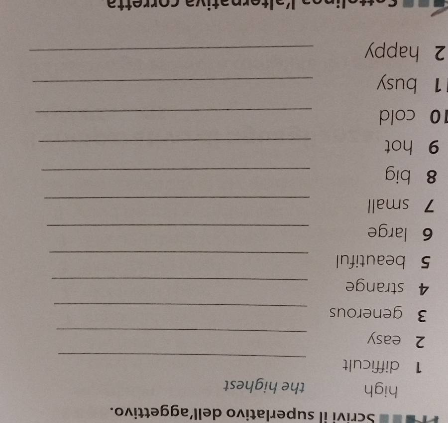 Tre Scrivi il superlativo dell’aggettivo. 
high the highest 
_ 
1 difficult 
2 easy 
_ 
3 generous_ 
4 strange_ 
5 beautiful 
_ 
6 large_ 
7 small_ 
8 big 
_ 
9 hot 
_ 
10 cold 
_ 
1 busy_ 
2 happy_ 
rn ɔ